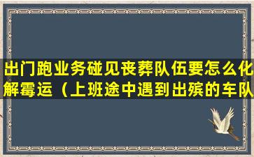 出门跑业务碰见丧葬队伍要怎么化解霉运（上班途中遇到出殡的车队）