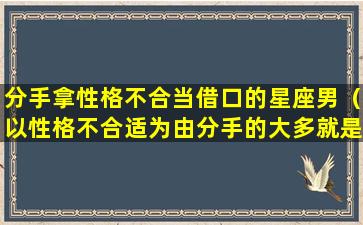 分手拿性格不合当借口的星座男（以性格不合适为由分手的大多就是不喜欢）