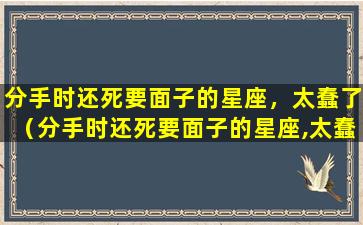 分手时还死要面子的星座，太蠢了（分手时还死要面子的星座,太蠢了）