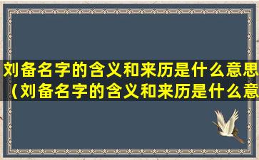 刘备名字的含义和来历是什么意思（刘备名字的含义和来历是什么意思啊）