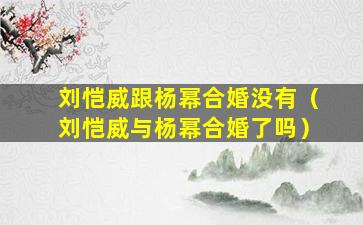 刘恺威跟杨幂合婚没有（刘恺威与杨幂合婚了吗）