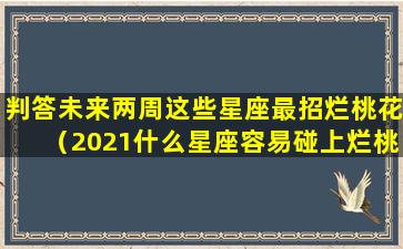 判答未来两周这些星座最招烂桃花（2021什么星座容易碰上烂桃花）