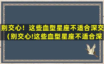 别交心！这些血型星座不适合深交（别交心!这些血型星座不适合深交）