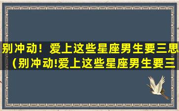 别冲动！爱上这些星座男生要三思（别冲动!爱上这些星座男生要三思）