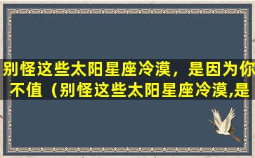 别怪这些太阳星座冷漠，是因为你不值（别怪这些太阳星座冷漠,是因为你不值）