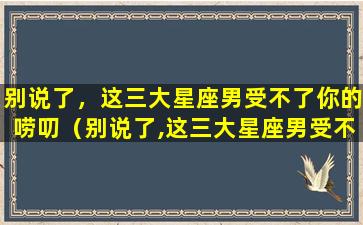 别说了，这三大星座男受不了你的唠叨（别说了,这三大星座男受不了你的唠叨是啥意思）