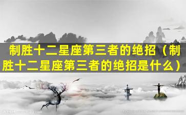 制胜十二星座第三者的绝招（制胜十二星座第三者的绝招是什么）