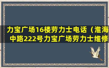 力宝广场16楼劳力士电话（淮海中路222号力宝广场劳力士维修电话）