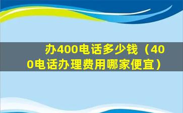 办400电话多少钱（400电话办理费用哪家便宜）