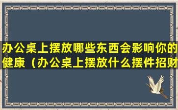 办公桌上摆放哪些东西会影响你的健康（办公桌上摆放什么摆件招财）