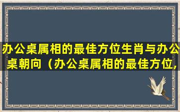 办公桌属相的最佳方位生肖与办公桌朝向（办公桌属相的最佳方位,办公桌摆放风水正确图）