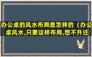 办公桌的风水布局是怎样的（办公桌风水,只要这样布局,想不升迁都难,保你步步高升!）