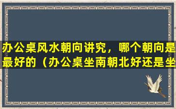 办公桌风水朝向讲究，哪个朝向是最好的（办公桌坐南朝北好还是坐北朝南好）