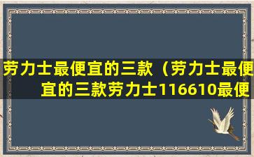 劳力士最便宜的三款（劳力士最便宜的三款劳力士116610最便宜的一款）