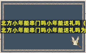 北方小年能串门吗小年能送礼吗（北方小年能串门吗小年能送礼吗为什么）