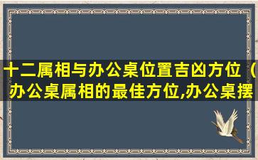 十二属相与办公桌位置吉凶方位（办公桌属相的最佳方位,办公桌摆放风水正确图）