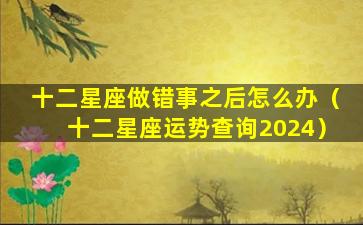 十二星座做错事之后怎么办（十二星座运势查询2024）