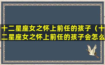 十二星座女之怀上前任的孩子（十二星座女之怀上前任的孩子会怎么样）