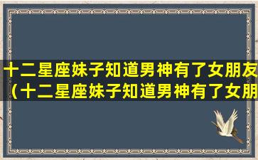 十二星座妹子知道男神有了女朋友（十二星座妹子知道男神有了女朋友会怎么样）