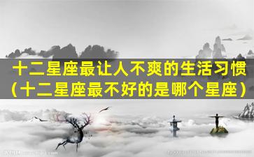 十二星座最让人不爽的生活习惯（十二星座最不好的是哪个星座）