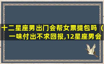 十二星座男出门会帮女票提包吗（一味付出不求回报,12星座男会甘愿当“备胎”吗）