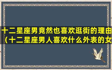 十二星座男竟然也喜欢逛街的理由（十二星座男人喜欢什么外表的女孩）