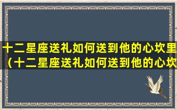 十二星座送礼如何送到他的心坎里（十二星座送礼如何送到他的心坎里呢）