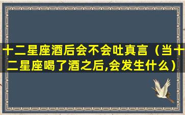 十二星座酒后会不会吐真言（当十二星座喝了酒之后,会发生什么）