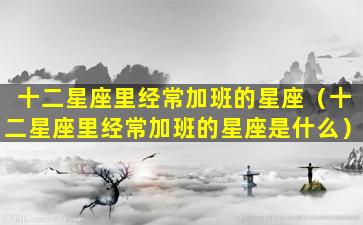 十二星座里经常加班的星座（十二星座里经常加班的星座是什么）