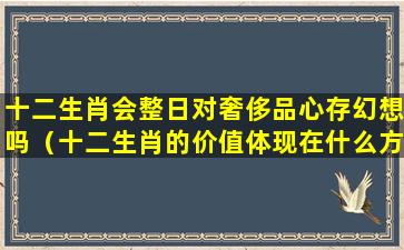 十二生肖会整日对奢侈品心存幻想吗（十二生肖的价值体现在什么方面）