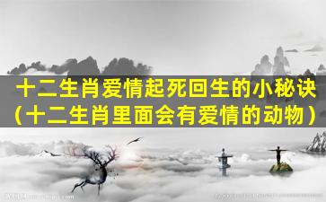 十二生肖爱情起死回生的小秘诀（十二生肖里面会有爱情的动物）