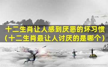 十二生肖让人感到厌恶的坏习惯（十二生肖最让人讨厌的是哪个）