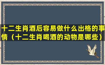 十二生肖酒后容易做什么出格的事情（十二生肖喝酒的动物是哪些）