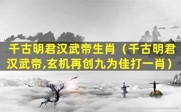 千古明君汉武帝生肖（千古明君汉武帝,玄机再创九为佳打一肖）