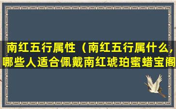 南红五行属性（南红五行属什么,哪些人适合佩戴南红琥珀蜜蜡宝阁）