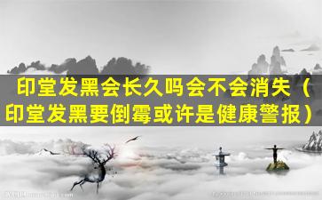 印堂发黑会长久吗会不会消失（印堂发黑要倒霉或许是健康警报）