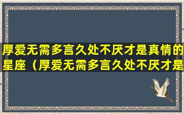 厚爱无需多言久处不厌才是真情的星座（厚爱无需多言久处不厌才是真情的星座吗）