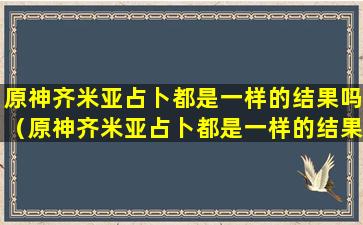 原神齐米亚占卜都是一样的结果吗（原神齐米亚占卜都是一样的结果吗怎么获得）