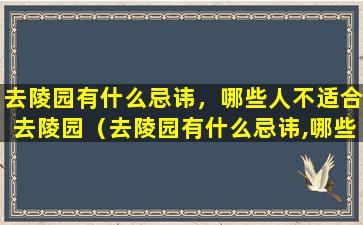 去陵园有什么忌讳，哪些人不适合去陵园（去陵园有什么忌讳,哪些人不适合去陵园呢）