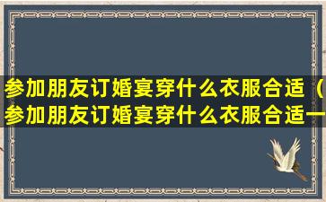 参加朋友订婚宴穿什么衣服合适（参加朋友订婚宴穿什么衣服合适一点）