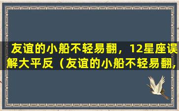 友谊的小船不轻易翻，12星座误解大平反（友谊的小船不轻易翻,12星座误解大平反）