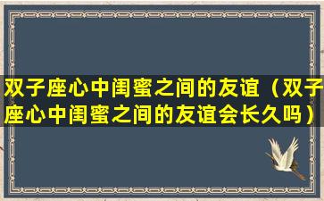 双子座心中闺蜜之间的友谊（双子座心中闺蜜之间的友谊会长久吗）