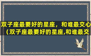 双子座最要好的星座，和谁最交心（双子座最要好的星座,和谁最交心呢）