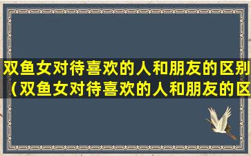 双鱼女对待喜欢的人和朋友的区别（双鱼女对待喜欢的人和朋友的区别是什么）