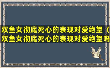 双鱼女彻底死心的表现对爱绝望（双鱼女彻底死心的表现对爱绝望吗）