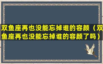 双鱼座再也没能忘掉谁的容颜（双鱼座再也没能忘掉谁的容颜了吗）