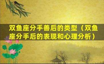 双鱼座分手善后的类型（双鱼座分手后的表现和心理分析）