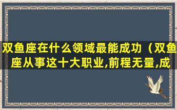 双鱼座在什么领域最能成功（双鱼座从事这十大职业,前程无量,成功在即）