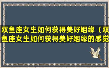 双鱼座女生如何获得美好姻缘（双鱼座女生如何获得美好姻缘的感觉）