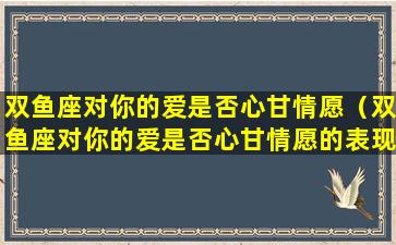 双鱼座对你的爱是否心甘情愿（双鱼座对你的爱是否心甘情愿的表现）